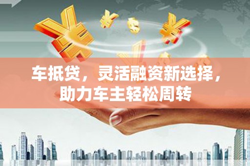 东区车抵贷，灵活融资新选择，助力车主轻松周转
